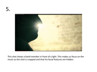 5.




This shot shows a band member in front of a light. This makes us focus on the
music as the shot is cropped and that his facial features are hidden.
 