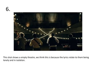 6.




This shot shows a empty theatre, we think this is because the lyrics relate to them being
lonely and in isolation.
 