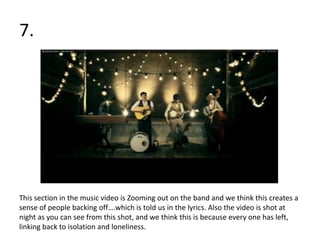 7.




This section in the music video is Zooming out on the band and we think this creates a
sense of people backing off….which is told us in the lyrics. Also the video is shot at
night as you can see from this shot, and we think this is because every one has left,
linking back to isolation and loneliness.
 