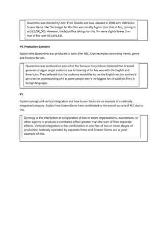 P4. Production Contexts
Explain why Quarantine was produced so soon after REC. Give examples concerning trends, genre
and financial factors.
P5.
Explain synergy and vertical integration and how Screen Gems are an example of a vertically
integrated company. Explain how Screen Gems have contributed to the overall success of REC due to
this.
Quarintine was directed by John Erick Dowdle and was released in 2008 with distributor
Screen Gems. the The budget for this film was notably higher than that of Rec, coming in
at $12,000,000. However, the box office takings for this film were slightly lower than
that of Rec with $31,691,811.
Quarantine was produced so soon after Rec because the producer believed that it would
generate a bigger target audience due to how big of hit Rec was with the English and
Americans. They believed that the audience would like to see the English version so they’d
get a better understanding of it as some people aren’t the biggest fan of subtitled films in
foreign languages.
Synergy is the interaction or cooperation of two or more organizations, substances, or
other agents to produce a combined effect greater than the sum of their separate
effects. Vertical Integration is the combination in one firm of two or more stages of
production normally operated by separate firms and Screen Gems are a good
example of this.
 