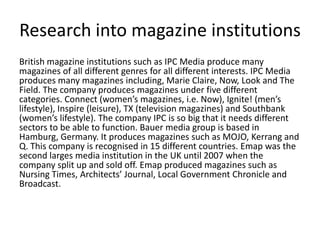 Research into magazine institutionsBritish magazine institutions such as IPC Media produce many magazines of all different genres for all different interests. IPC Media produces many magazines including, Marie Claire, Now, Look and The Field. The company produces magazines under five different categories. Connect (women’s magazines, i.e. Now), Ignite! (men’s lifestyle), Inspire (leisure), TX (television magazines) and Southbank (women’s lifestyle). The company IPC is so big that it needs different sectors to be able to function. Bauer media group is based in Hamburg, Germany. It produces magazines such as MOJO, Kerrang and Q. This company is recognised in 15 different countries. Emap was the second larges media institution in the UK until 2007 when the company split up and sold off. Emap produced magazines such as Nursing Times, Architects’ Journal, Local Government Chronicle and Broadcast.