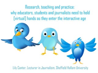 Research, teaching and practice:
why educators, students and journalists need to hold
 [virtual] hands as they enter the interactive age




 Lily Canter, Lecturer in Journalism, Sheffield Hallam University
 