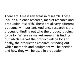 There are 3 main key areas in research. These
include audience research, market research and
production research. These are all very different
but equally important. Audience research is the
process of finding out who the product is going
to be for. Where as market research is finding
out which market the product will be for and
finally, the production research is finding out
which materials and equipment will be needed
and how they will be used in production.
 