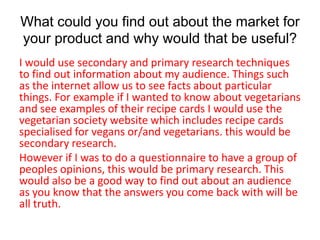 What could you find out about the market for
your product and why would that be useful?
I would use secondary and primary research techniques
to find out information about my audience. Things such
as the internet allow us to see facts about particular
things. For example if I wanted to know about vegetarians
and see examples of their recipe cards I would use the
vegetarian society website which includes recipe cards
specialised for vegans or/and vegetarians. this would be
secondary research.
However if I was to do a questionnaire to have a group of
peoples opinions, this would be primary research. This
would also be a good way to find out about an audience
as you know that the answers you come back with will be
all truth.
 