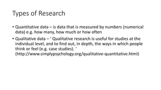 Types of Research
• Quantitative data – is data that is measured by numbers (numerical
data) e.g. how many, how much or how often
• Qualitative data – ‘ Qualitative research is useful for studies at the
individual level, and to find out, in depth, the ways in which people
think or feel (e.g. case studies). ‘
(http://www.simplypsychology.org/qualitative-quantitative.html)
 