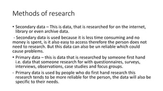Methods of research
• Secondary data – This is data, that is researched for on the internet,
library or even archive data.
- Secondary data is used because it is less time consuming and no
money is spent, is it also easy to access therefore the person does not
need to research. But this data can also be un reliable which could
cause problems.
• Primary data – this is data that is researched by someone first hand
i.e. data that someone research for with questionnaires, surveys,
interviews, observations, case studies and focus groups.
- Primary data is used by people who do first hand research this
research tends to be more reliable for the person, the data will also be
specific to their needs.
 