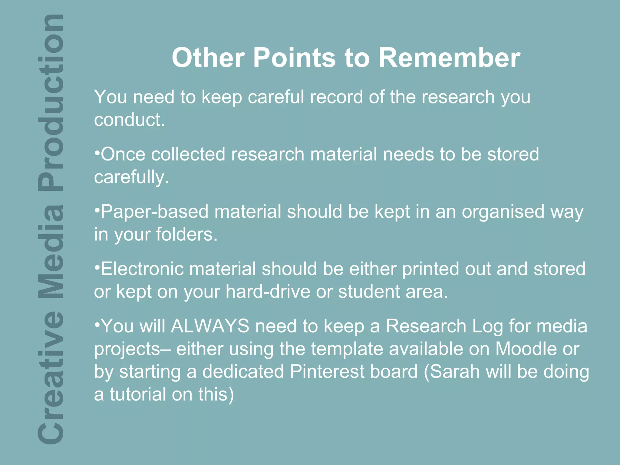 Creative Media Production            Other Points to Remember
                            You need to keep careful record of the research you
                            conduct.
                            •Once collected research material needs to be stored
                            carefully.
                            •Paper-based material should be kept in an organised way
                            in your folders.
                            •Electronic material should be either printed out and stored
                            or kept on your hard-drive or student area.
                            •You will ALWAYS need to keep a Research Log for media
                            projects– either using the template available on Moodle or
                            by starting a dedicated Pinterest board (Sarah will be doing
                            a tutorial on this)
 