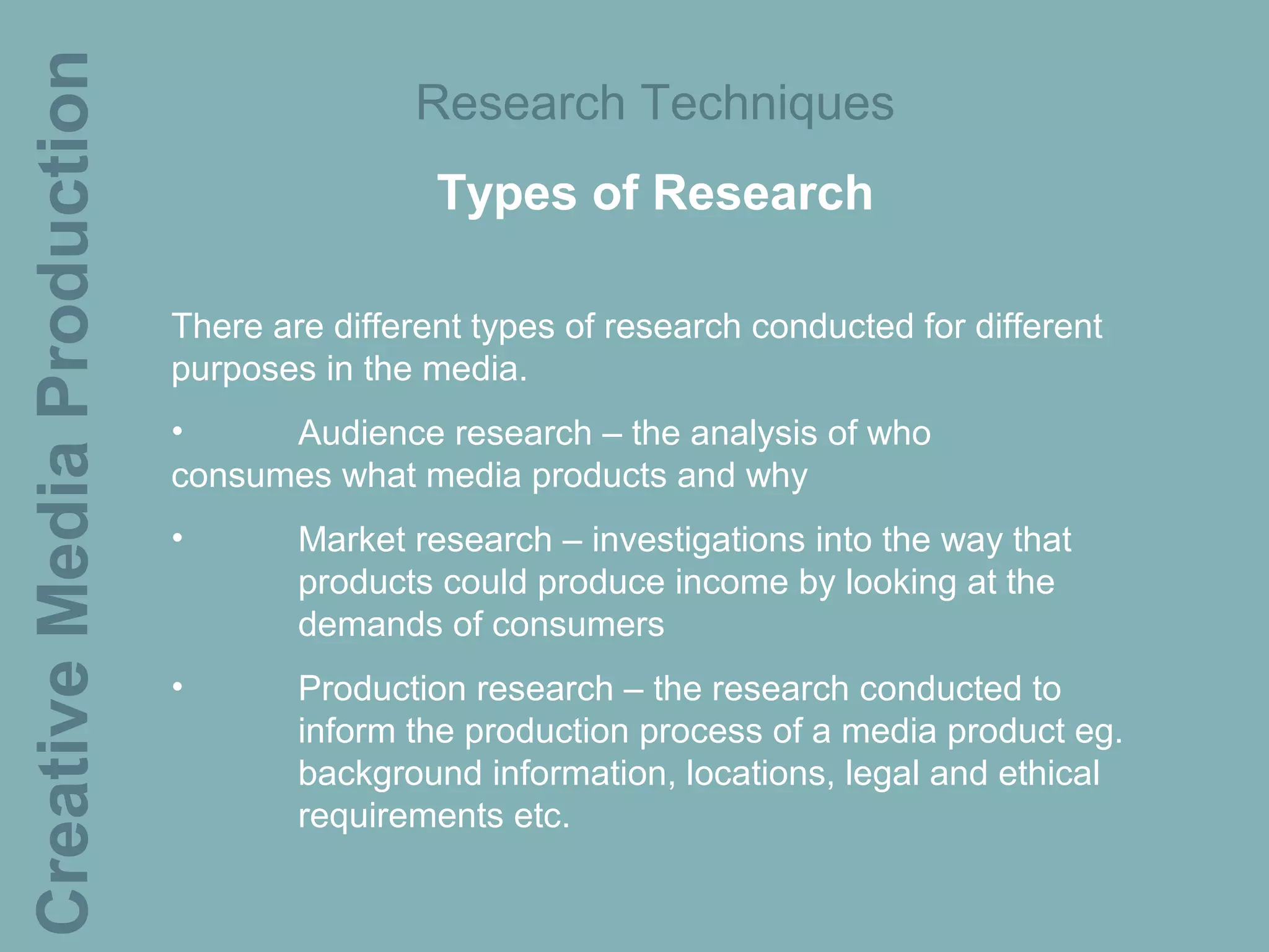Creative Media Production                  Research Techniques
                                             Types of Research

                            There are different types of research conducted for different
                            purposes in the media.
                            •     Audience research – the analysis of who
                            consumes what media products and why
                            •       Market research – investigations into the way that
                                    products could produce income by looking at the
                                    demands of consumers
                            •       Production research – the research conducted to
                                    inform the production process of a media product eg.
                                    background information, locations, legal and ethical
                                    requirements etc.
 