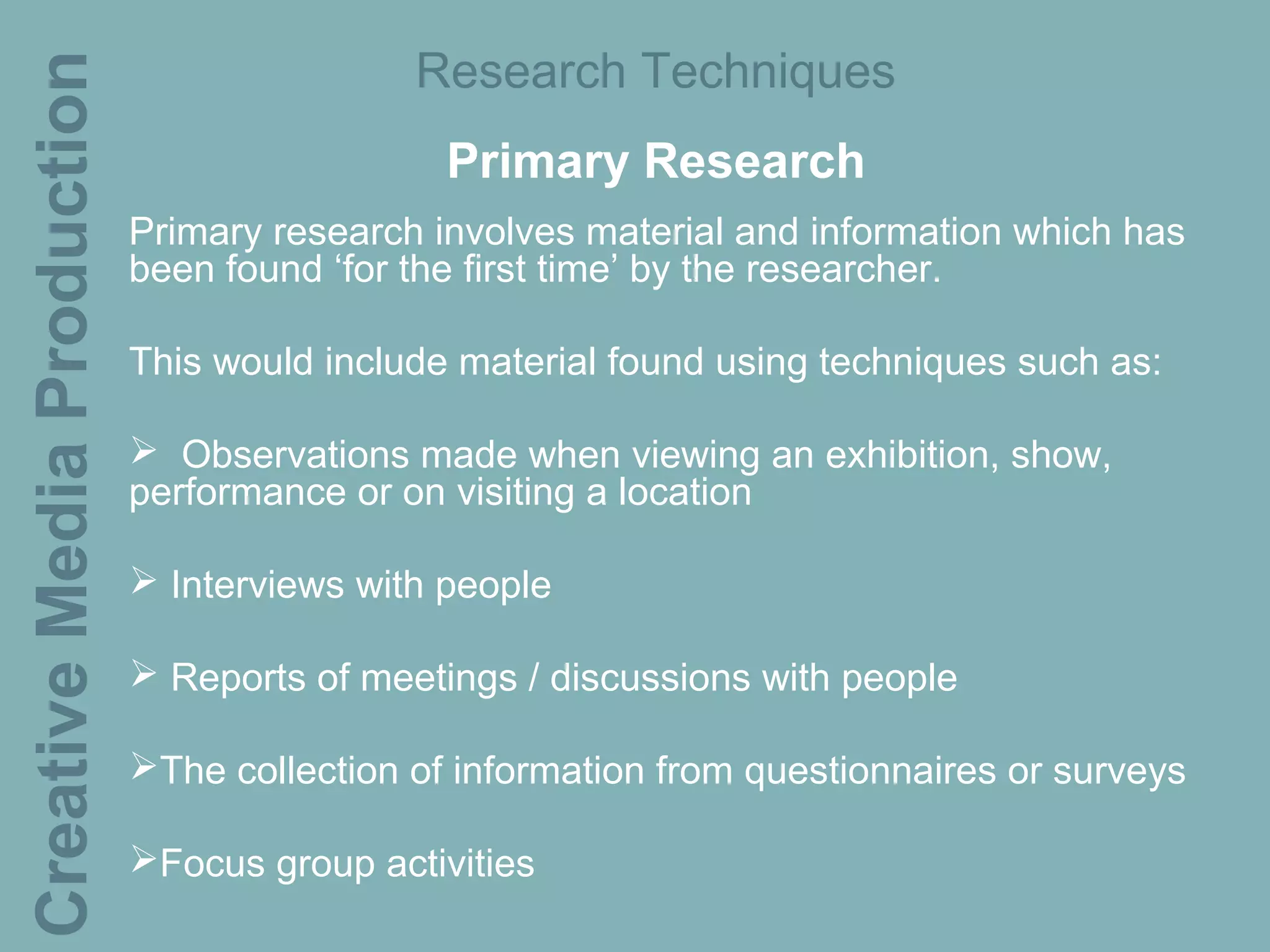 Creative Media Production                   Research Techniques
                                              Primary Research
                            Primary research involves material and information which has
                            been found ‘for the first time’ by the researcher.

                            This would include material found using techniques such as:

                             Observations made when viewing an exhibition, show,
                            performance or on visiting a location

                             Interviews with people

                             Reports of meetings / discussions with people

                            The collection of information from questionnaires or surveys

                            Focus group activities
 