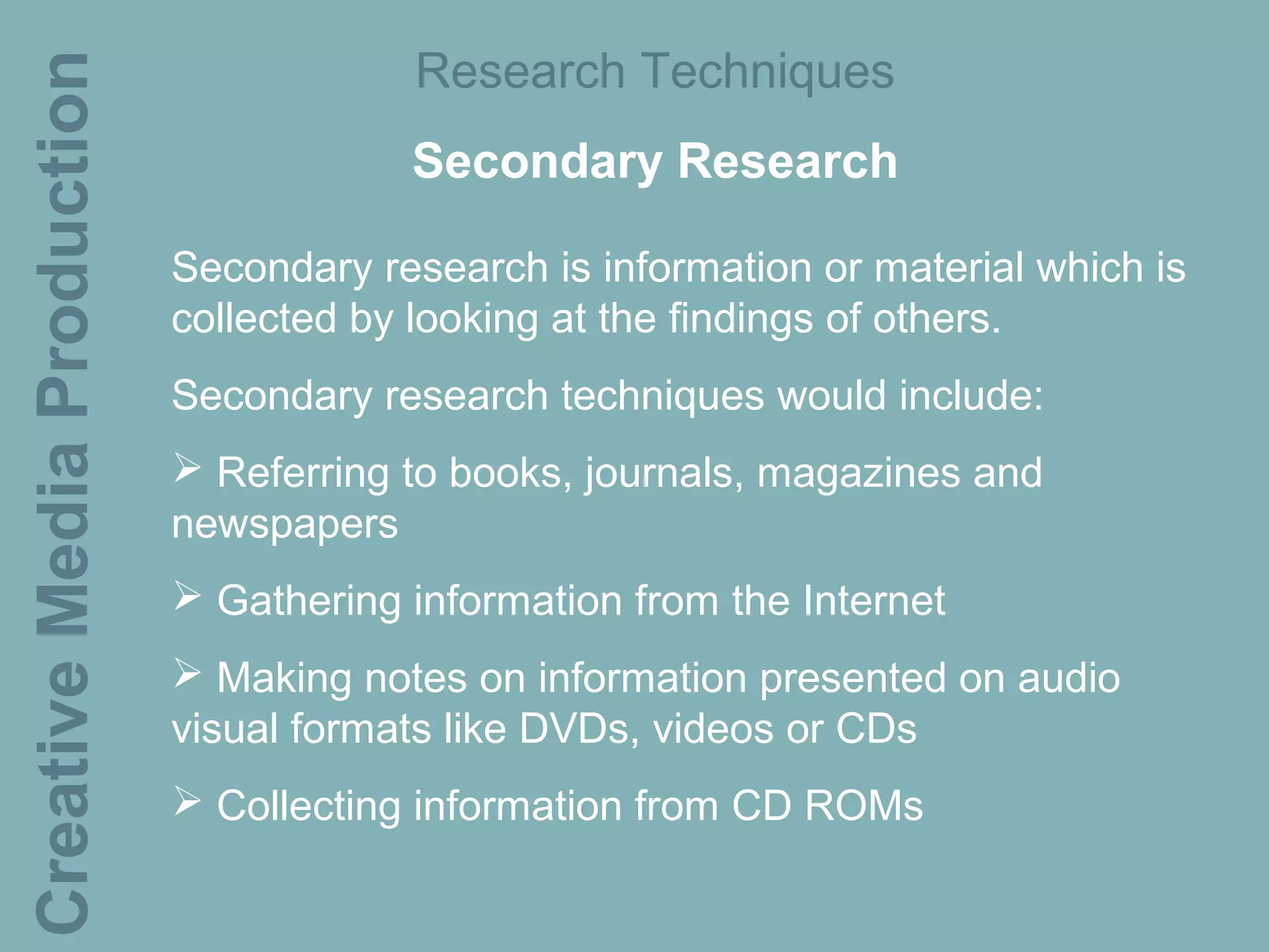 Creative Media Production               Research Techniques
                                        Secondary Research

                            Secondary research is information or material which is
                            collected by looking at the findings of others.
                            Secondary research techniques would include:
                             Referring to books, journals, magazines and
                            newspapers
                             Gathering information from the Internet
                             Making notes on information presented on audio
                            visual formats like DVDs, videos or CDs
                             Collecting information from CD ROMs
 