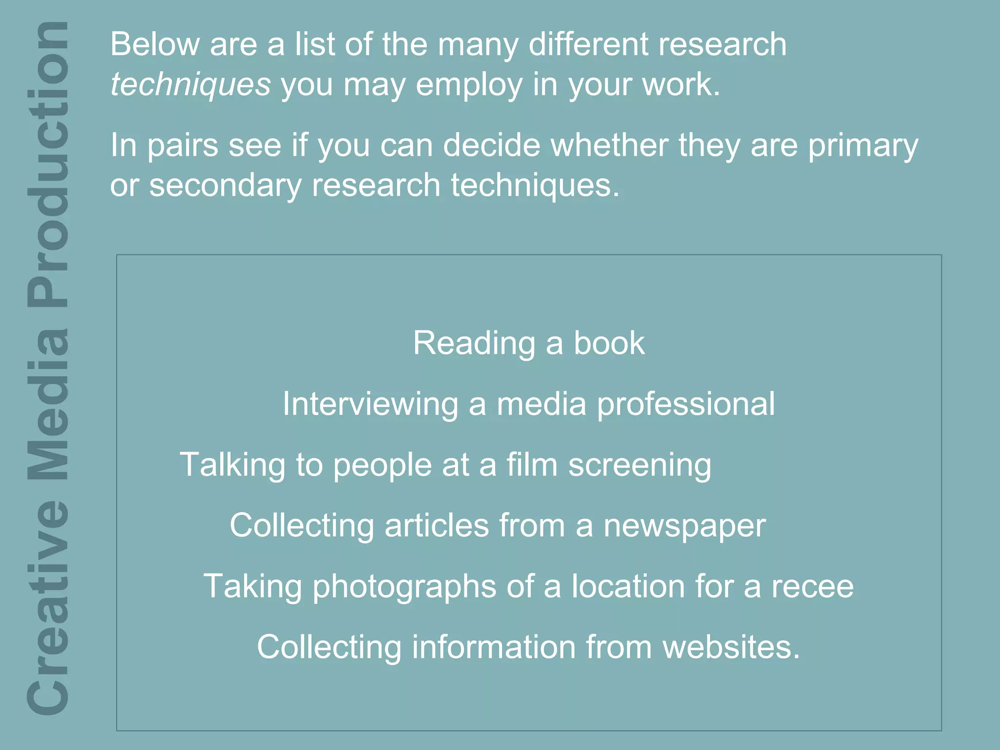 Creative Media Production   Below are a list of the many different research
                            techniques you may employ in your work.
                            In pairs see if you can decide whether they are primary
                            or secondary research techniques.



                                                Reading a book
                                       Interviewing a media professional
                                Talking to people at a film screening
                                    Collecting articles from a newspaper
                                  Taking photographs of a location for a recee
                                      Collecting information from websites.
 