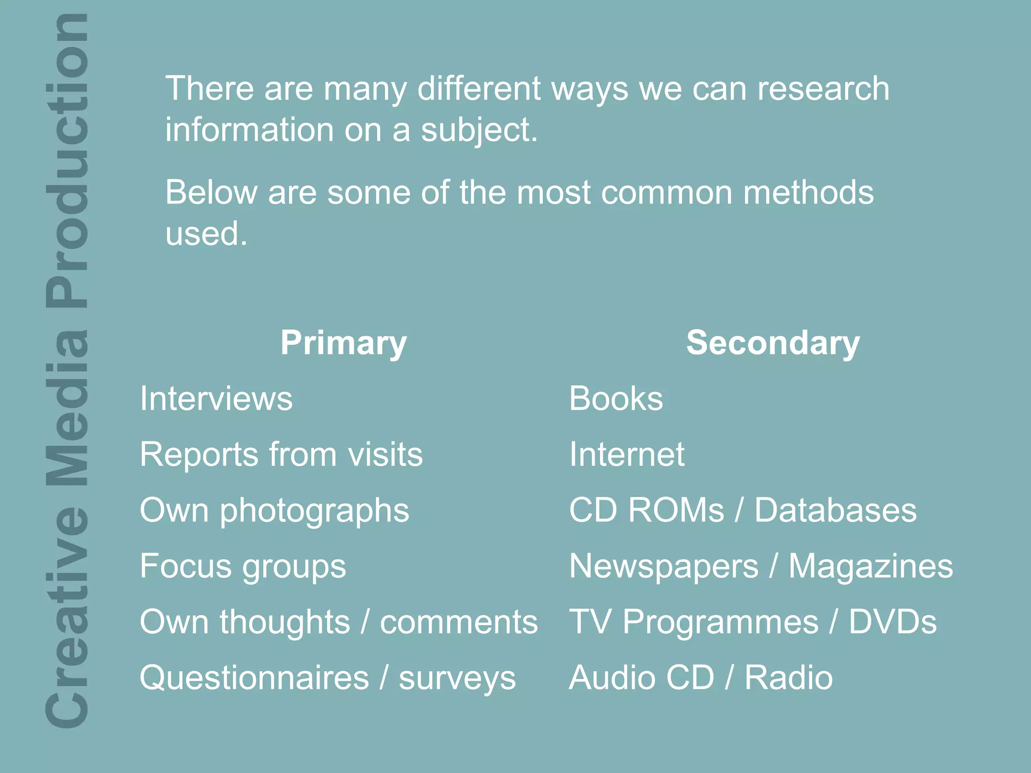 Creative Media Production    There are many different ways we can research
                             information on a subject.
                             Below are some of the most common methods
                             used.


                                     Primary                      Secondary
                            Interviews                 Books
                            Reports from visits        Internet
                            Own photographs            CD ROMs / Databases
                            Focus groups               Newspapers / Magazines
                            Own thoughts / comments TV Programmes / DVDs
                            Questionnaires / surveys   Audio CD / Radio
 
