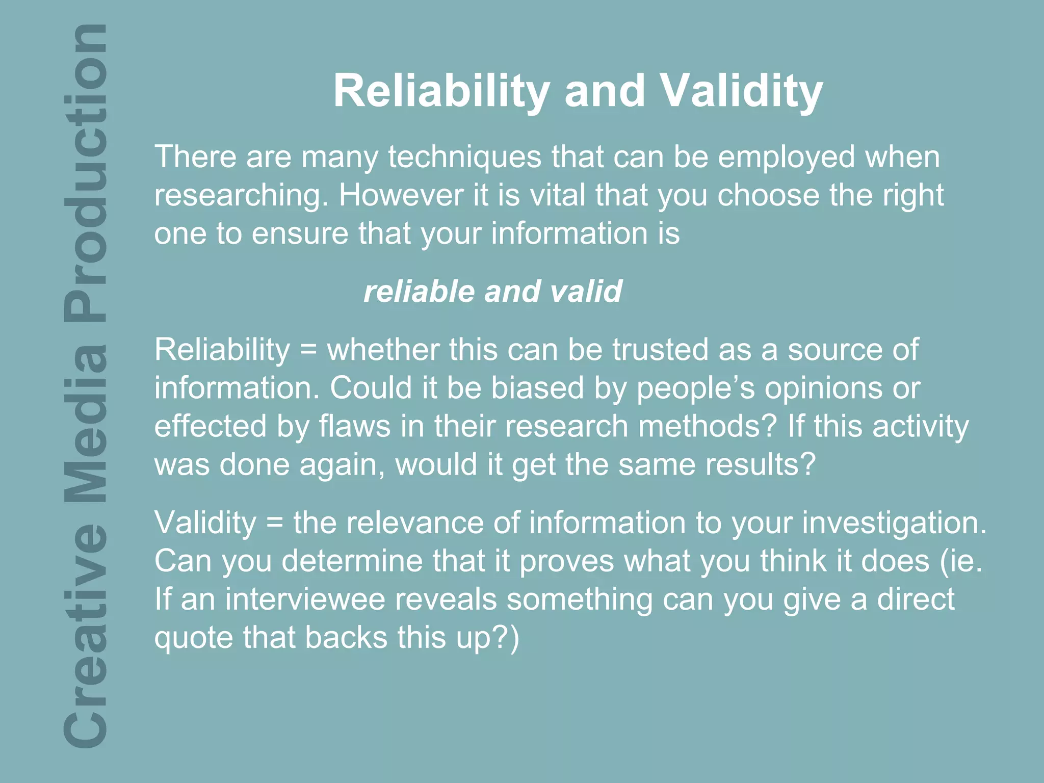 Creative Media Production                Reliability and Validity
                            There are many techniques that can be employed when
                            researching. However it is vital that you choose the right
                            one to ensure that your information is
                                           reliable and valid
                            Reliability = whether this can be trusted as a source of
                            information. Could it be biased by people’s opinions or
                            effected by flaws in their research methods? If this activity
                            was done again, would it get the same results?
                            Validity = the relevance of information to your investigation.
                            Can you determine that it proves what you think it does (ie.
                            If an interviewee reveals something can you give a direct
                            quote that backs this up?)
 
