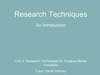 Research Techniques
             An Introduction




Unit 3: Research Techniques for Creative Media
                  Industries
             Tutor: Sarah Holmes
 