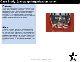 Case Study: (campaign/organisation name)
Purpose:
The purpose of this poster is to warn people about animal
cruelty. Mainly that leaving an animal in a car is he same
as putting it in an oven. Its letting people know it’s a crime
and that if you see an animal left in a car, you need to
report it as it’s a crime, as well as warning people they
may get into trouble and have their animal taken off them if
they ever leave their animal in a car by itself
Aims:
The aim of this poster is to get the message across that
leaving your animal in the car by itself is a crime and its
like leaving an animal in a hot oven, which people wouldn’t
do. It has the number at the bottom so letting people know
if they see an animal left in a car they need to report it and
tell someone. The aim of the organisation is to rescue the
animals from being in the warm weather left alone in a hot
car,
10Creative Media Production 2012
 