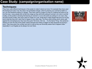 Techniques:
They have used different techniques in this poster to make it stand out more. For example they have used
the background colour red, the colour red symbolises danger, which by leaving your animal by itself in a
car, you are therefore putting it in danger. They have used an image of a dog on a baking tray about to go
into the oven, many people will not like this image as they will think putting an animal in an oven is animal
cruelty, so this poster is showing that leaving an animal in a car is the same as putting it in an oven, they
are both animal cruelty, they have used an image of a cute, small dog to make people feel sorry for he dog
and to feel like they don’t want that to happen to any other dog. The have white writing which works well
against the red background, they have the quote ‘Hot Oven, Hot Car… It’s the Same Thing.’ this sentence
stands out over the rest of the poster mainly because the writing is bigger but also because its proving a
point. They have given the number and who to call as they are obviously aware that it happens often
especially in Los Angeles as its always hot over there.
11Creative Media Production 2012
Case Study: (campaign/organisation name)
 