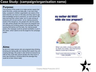 Case Study: (campaign/organisation name)
Purpose:
The purpose of this poster is to make women aware that
when the drink, smoke and take pills, it can harm their
baby. Louisiana’s children organisation are aware of the
harm that this can have on the baby and they want to get
their knowledge across to everyone, so more women will
stop harming their unborn baby, but it is also aiming at
everyone and not just women, as by making everyone
aware of the dangerous, the people who see this poster
can also advise people who they know are pregnant and
are drinking and smoking aware of the damage they are
causing themselves and the baby. By making people
aware, this message could be spread worldwide or just in
the nation, which seems to be the target for the campaign
poster.
Aims:
its aim is to make women who are pregnant stop drinking,
smoking and taking pills and making them aware they are
causing damage, the poster is also aimed at everyone as
well as they could also advice people who they know or
even see smoking or drinking about the damage they
could do to their unborn baby.
2Creative Media Production 2012
 