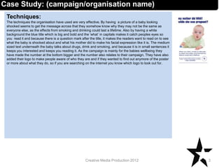 Techniques:
The techniques the organisation have used are very effective. By having a picture of a baby looking
shocked seems to get the message across that they somehow know why they may not be the same as
everyone else, as the effects from smoking and drinking could last a lifetime. Also by having a white
background the blue title which is big and bold and the ‘what’ in capitals makes it catch peoples eyes so
you read it and because there is a question mark after the title, it makes the readers want to read on to see
what the baby is shocked about and what his mother did to make his facial expression like it is. The medium
sized text underneath the baby talks about drugs, drink and smoking, and because it is in small sentences it
keeps you interested and keeps you reading it. As the campaign is mainly for the babies wellbeing they
have made the number at the bottom bigger and the number also relates to their campaign. They have also
added their logo to make people aware of who they are and if they wanted to find out anymore of the poster
or more about what they do, so if you are searching on the internet you know which logo to look out for.
3Creative Media Production 2012
Case Study: (campaign/organisation name)
 