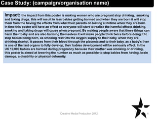 Impact: the impact from this poster is making women who are pregnant stop drinking, smoking
and taking drugs, this will result in less babies getting harmed and when they are born it will stop
them from the having the effects from what their parents do lasting a lifetime when they are born.
In time this poster will have an effect as everyone will start to realise the harmful effects drinking,
smoking and taking drugs will cause when pregnant. By making people aware that these things can
harm their baby and are also harming themselves it will make people think twice before doing it to
stop babies being born, as smoking restricts the oxygen supply to their baby, when they are
drinking alcohol, it passes from their blood through the placenta and to their baby, as a baby’s liver
is one of the last organs to fully develop, their babies development will be seriously effect. In the
UK 10,000 babies are harmed during pregnancy because their mother was smoking or drinking,
this poster is aimed at lowering the number as much as possible to stop babies from having, brain
damage, a disability or physical deformity.
4Creative Media Production 2012
Case Study: (campaign/organisation name)
 