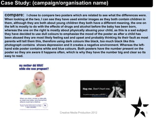 compare: I chose to compare two posters which are related to see what the differences were.
When looking at the two, I can see they have used similar images as they both contain children in
them, although they are both about young children they both have a different meaning, the one on
the left is mostly to do with the effects of drugs and alcohol before the baby has been born,
whereas the one on the right is mostly about physically abusing your child, as this is a sad subject
they have decided to use dull colours to emphasize the mood of the poster as after a child has
been abused they are most likely feeling sad and upset and probably thinking its their fault as most
parents will tell them this, therefore using dark colours like black, too much black like this
photograph contains shows depression and it creates a negative environment. Whereas the left-
hand side poster contains white and blue colours. Both posters have the number present on the
poster so they are aware it happens often, which is why they have the number big and clear so its
easy to read.
5Creative Media Production 2012
Case Study: (campaign/organisation name)
 