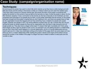 Techniques:
the techniques this poster has used it a short title which stands out as they have a white background with
little blue boxes and the writing in the boxes is white so it makes it stand out and catch the readers eyes.
They have used a picture of a women looking sad, this shows the topic of the poster is emotional and
seeing the emotion on the women's face as well as the barcode is a sign of what the poster is about. As the
title mentions ‘property’ it has a connection to the women as she has a barcode on her forehead, as most
properties have barcodes on as people pay for them, so the poster resembles that the women on the poster
has been brought and the poster is saying that you don’t belong to him, and there are people there to help.
As the organisation knows this happens all over the world they have a helpline for people who speak
English, Spanish and people in NYC. By having different numbers they can call, it shows they are not just
aiming the poster at certain people but they are an organisation who are they to help everyone and not
single people out. They also have a slogan which says ‘if it doesn’t feel right, it probably isn't’ their using
there slogan as like a sign for people to look out for, for example if you are getting abused in a relationship
and you don’t think that’s what happens in a normal relationship, you’re in a wrong relationship and you
need to get out of it. It also has small black writing at the bottom of the page which are some signs so if you
think you are in a violent relationship while reading the poster it shows some signs at the bottom and by
having the number in the middle of the page in a larger font size it makes is easier to read quick and the
number is clear.
7Creative Media Production 2012
Case Study: (campaign/organisation name)
 