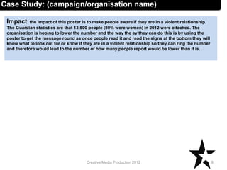 Impact: the impact of this poster is to make people aware if they are in a violent relationship.
The Guardian statistics are that 13,500 people (80% were women) in 2012 were attacked. The
organisation is hoping to lower the number and the way the ay they can do this is by using the
poster to get the message round as once people read it and read the signs at the bottom they will
know what to look out for or know if they are in a violent relationship so they can ring the number
and therefore would lead to the number of how many people report would be lower than it is.
8Creative Media Production 2012
Case Study: (campaign/organisation name)
 