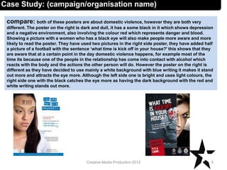 compare: both of these posters are about domestic violence, however they are both very
different. The poster on the right is dark and dull, it has a some black in it which shows depression
and a negative environment, also involving the colour red which represents danger and blood.
Showing a picture with a women who has a black eye will also make people more aware and more
likely to read the poster. They have used two pictures in the right side poster, they have added half
a picture of a football with the sentence ‘what time is kick off in your house?’ this shows that they
are aware that at a certain point in the day domestic violence happens, for example most of the
time its because one of the people in the relationship has come into contact with alcohol which
reacts with the body and the actions the other person will do. However the poster on the right is
different as they have decided to use mainly a white background with blue writing it makes it stand
out more and attracts the eye more. Although the left side one is bright and uses light colours, the
right side one with the black catches the eye more as having the dark background with the red and
white writing stands out more.
9Creative Media Production 2012
Case Study: (campaign/organisation name)
 