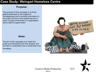 Case Study: Weingart Homeless Centre
Purpose:
The purpose of this campaign is to bring
global awareness to the subject of
homelessness and to provide information to
the public and the to the people that are in
need of support that there is a organisation
that is able to support them.
Aims:
The aim of the campaign is to make the
public put themselves into this situation and
for them to understand how it would feel to be
homeless.
1212Creative Media Production
 