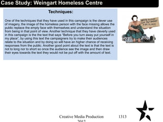 Techniques:
One of the techniques that they have used in this campaign is the clever use
of imagery, the image of the homeless person with the face missing allows the
public replace the empty face with themselves and understand the situation
from being in that point of view. Another technique that they have cleverly used
in this campaign is the the text that says “Before you turn away put yourself in
my place”, by using this text the campaigners try to make their audiences
relate to the situation and by doing so will have an higher chance of receiving
responses from the public. Another good point about the text is that the text is
not to long nor to short so once the audience see the image and then draw
their eyes towards the text they would not be put off with the amount of text.
1313Creative Media Production
Case Study: Weingart Homeless Centre
 