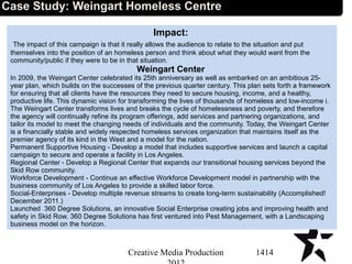 Impact:
The impact of this campaign is that it really allows the audience to relate to the situation and put
themselves into the position of an homeless person and think about what they would want from the
community/public if they were to be in that situation.
Weingart Center
In 2009, the Weingart Center celebrated its 25th anniversary as well as embarked on an ambitious 25-
year plan, which builds on the successes of the previous quarter century. This plan sets forth a framework
for ensuring that all clients have the resources they need to secure housing, income, and a healthy,
productive life. This dynamic vision for transforming the lives of thousands of homeless and low-income i.
The Weingart Center transforms lives and breaks the cycle of homelessness and poverty, and therefore
the agency will continually refine its program offerings, add services and partnering organizations, and
tailor its model to meet the changing needs of individuals and the community. Today, the Weingart Center
is a financially stable and widely respected homeless services organization that maintains itself as the
premier agency of its kind in the West and a model for the nation.
Permanent Supportive Housing - Develop a model that includes supportive services and launch a capital
campaign to secure and operate a facility in Los Angeles.
Regional Center - Develop a Regional Center that expands our transitional housing services beyond the
Skid Row community.
Workforce Development - Continue an effective Workforce Development model in partnership with the
business community of Los Angeles to provide a skilled labor force.
Social-Enterprises - Develop multiple revenue streams to create long-term sustainability (Accomplished!
December 2011.)
Launched 360 Degree Solutions, an innovative Social Enterprise creating jobs and improving health and
safety in Skid Row. 360 Degree Solutions has first ventured into Pest Management, with a Landscaping
business model on the horizon.
1414Creative Media Production
Case Study: Weingart Homeless Centre
 