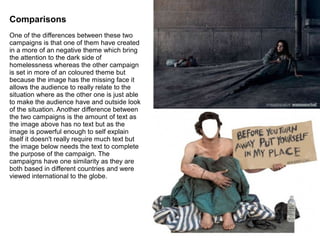 Comparisons
One of the differences between these two
campaigns is that one of them have created
in a more of an negative theme which bring
the attention to the dark side of
homelessness whereas the other campaign
is set in more of an coloured theme but
because the image has the missing face it
allows the audience to really relate to the
situation where as the other one is just able
to make the audience have and outside look
of the situation. Another difference between
the two campaigns is the amount of text as
the image above has no text but as the
image is powerful enough to self explain
itself it doesn't really require much text but
the image below needs the text to complete
the purpose of the campaign. The
campaigns have one similarity as they are
both based in different countries and were
viewed international to the globe.
 