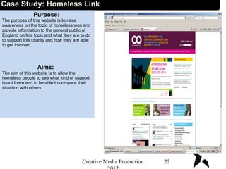 Case Study: Homeless Link
Purpose:
The purpose of this website is to raise
awareness on the topic of homelessness and
provide information to the general public of
England on this topic and what they are to do
to support this charity and how they are able
to get involved.
Aims:
The aim of this website is to allow the
homeless people to see what kind of support
is out there and to be able to compare their
situation with others.
22Creative Media Production
 
