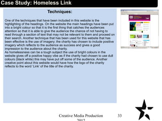 Techniques:
One of the techniques that have been included in this website is the
highlighting of the headings. On the website the main headings have been put
into a bright colour so that it is the first thing that catches the audiences
attention so that it is able to give the audience the chance of not having to
read through a section of text that may not be relevant to them and proceed on
their search. Another technique that has been used for this website that has
been effective is the use of imagery; the charity has chosen to include positive
imagery which reflects to the audience as success and gives a good
impression to the audience about the charity.
As homelessness can be a tough subject the use of bright colours in the
website gives off a positive happy vibe as if the charity had chosen to use dull
colours (black white) this may have put off some of the audience. Another
creative point about this website would have how the logo of the charity
reflects to the word ‘Link’ of the title of the charity.
33Creative Media Production
Case Study: Homeless Link
 