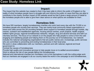Impact:
The impact that this website has created is that it has been able to inform the public of England on the
reality of what homeless people have to struggle with and informs the public on ways that they are able to
contribute to the charity. Another impact of this website would be that it gives a large amount of detail to
the homeless people and is able to give them clear advice on what options are available for them .
Homeless link:
We have 500 members, largely homelessness charities who work hard every day with the 70,000 or so
homeless people who access their services. They are mainly local community based organisations in
towns and cities across the UK providing fantastic direct support to homeless people through hostels, day
centres, outreach and resettlement agencies, housing advice centres, youth projects, health projects,
welfare rights groups, regional homelessness networks, refuges, drug and alcohol services and faith run
voluntary services. The focus of our network is on the people who help people to come in from the cold
engaging and stabilising people and helping them on the journey out of homelessness. Our network
includes the national campaigning organisations that are public names and, increasingly, public services
who are committed to preventing and ending homelessness in their local area.
We work in close collaboration with our members, partners and with national, regional and local
government to:
Combat the causes of homelessness
Provide high quality and innovative services to help people move on to settled accommodation
Work to reduce the risk of new people falling into homelessness.
National and international charities join Homeless Link to link themselves in with the cutting edge work
that our members are engaged in as our country leads the world in the campaign to end homelessness.
44Creative Media Production
Case Study: Homeless Link
 