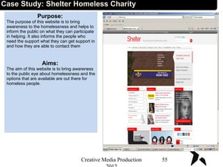 Case Study: Shelter Homeless Charity
Purpose:
The purpose of this website is to bring
awareness to the homelessness and helps to
inform the public on what they can participate
in helping. It also informs the people who
need the support what they can get support in
and how they are able to contact them
Aims:
The aim of this website is to bring awareness
to the public eye about homelessness and the
options that are available are out there for
homeless people.
55Creative Media Production
 