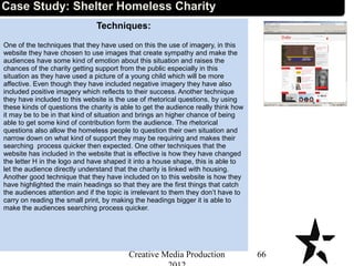 Techniques:
One of the techniques that they have used on this the use of imagery, in this
website they have chosen to use images that create sympathy and make the
audiences have some kind of emotion about this situation and raises the
chances of the charity getting support from the public especially in this
situation as they have used a picture of a young child which will be more
affective. Even though they have included negative imagery they have also
included positive imagery which reflects to their success. Another technique
they have included to this website is the use of rhetorical questions, by using
these kinds of questions the charity is able to get the audience really think how
it may be to be in that kind of situation and brings an higher chance of being
able to get some kind of contribution form the audience. The rhetorical
questions also allow the homeless people to question their own situation and
narrow down on what kind of support they may be requiring and makes their
searching process quicker then expected. One other techniques that the
website has included in the website that is effective is how they have changed
the letter H in the logo and have shaped it into a house shape, this is able to
let the audience directly understand that the charity is linked with housing.
Another good technique that they have included on to this website is how they
have highlighted the main headings so that they are the first things that catch
the audiences attention and if the topic is irrelevant to them they don’t have to
carry on reading the small print, by making the headings bigger it is able to
make the audiences searching process quicker.
66Creative Media Production
Case Study: Shelter Homeless Charity
 