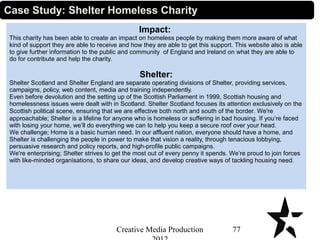 Impact:
This charity has been able to create an impact on homeless people by making them more aware of what
kind of support they are able to receive and how they are able to get this support. This website also is able
to give further information to the public and community of England and Ireland on what they are able to
do for contribute and help the charity.
Shelter:
Shelter Scotland and Shelter England are separate operating divisions of Shelter, providing services,
campaigns, policy, web content, media and training independently.
Even before devolution and the setting up of the Scottish Parliament in 1999, Scottish housing and
homelessness issues were dealt with in Scotland. Shelter Scotland focuses its attention exclusively on the
Scottish political scene, ensuring that we are effective both north and south of the border. We're
approachable; Shelter is a lifeline for anyone who is homeless or suffering in bad housing. If you’re faced
with losing your home, we’ll do everything we can to help you keep a secure roof over your head.
We challenge; Home is a basic human need. In our affluent nation, everyone should have a home, and
Shelter is challenging the people in power to make that vision a reality, through tenacious lobbying,
persuasive research and policy reports, and high-profile public campaigns.
We're enterprising; Shelter strives to get the most out of every penny it spends. We’re proud to join forces
with like-minded organisations, to share our ideas, and develop creative ways of tackling housing need.
77Creative Media Production
Case Study: Shelter Homeless Charity
 