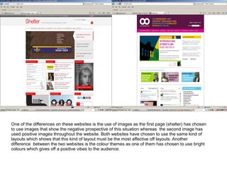 One of the differences on these websites is the use of images as the first page (shelter) has chosen
to use images that show the negative prospective of this situation whereas the second image has
used positive images throughout the website. Both websites have chosen to use the same kind of
layouts which shows that this kind of layout must be the most affective off layouts. Another
difference between the two websites is the colour themes as one of them has chosen to use bright
colours which gives off a positive vibes to the audience.
 