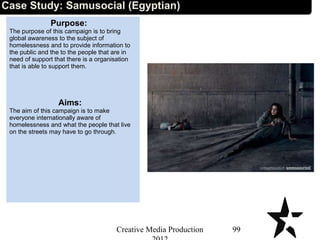 Case Study: Samusocial (Egyptian)
Purpose:
The purpose of this campaign is to bring
global awareness to the subject of
homelessness and to provide information to
the public and the to the people that are in
need of support that there is a organisation
that is able to support them.
Aims:
The aim of this campaign is to make
everyone internationally aware of
homelessness and what the people that live
on the streets may have to go through.
99Creative Media Production
 