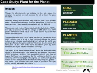 Impact:
Though the advertisements are probably not the sole reason the
campaign has gained so much success, it’s still a factor that goes
towards it.
Obviously, looking at the statistics, they have had quite a bit of success
when it comes to this campaign. The goal was to plan 14,000,000,000
tree’s per country, they have almost reached it with 13012961958.
They’ve very much involved the participators in this, by including ‘YOU’ in
their ads, for example the ‘WE set a target of ONE billion trees. YOU
planted TWO billion’ which would have a very positive impact on their
viewers and participlants.
They’ve managed to grab a lot of media attention, on their section of the
UNEP website there is a link to their multimedia pieces, the videos
include: press releases, people planting tree’s all over the world, tree
planting in Nairobi, Kenya to celebrate Valentine’s day, the actual first
introduction of the Plant-for-the-planet Foundation given by Felix
Finkbeiner, the 9 year old who initiated the campaign.
The impact is that literally billions of tree’s across the world have been
planted to aid this campaign, raise awareness and lessened the amount
of CO2 emissions – and they have succeeded, not only have they set
targets that have been surpassed by the participlants, but they are
continuing with their campaign without giving up, continuously planting
millions of tree’s a day thanks to donations made by the public, globally –
they haven’t quite reached their initial target of 14 million tree’s per
country but they are indeed very close to it.
10Creative Media Production 2012
Case Study: Plant for the Planet
http://www.plant-for-the-planet-billiontreecampaign.org/
Source
 
