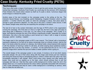 Techniques:
They have used quite a range of techniques in here to get the point across: they have cleverly
named their campaign, ‘Kentucky Fried Cruelty’ as a word play for the acronym, KFC (Kentucky
Fried Chicken) this would entice viewers by itself as it’s quite a clever, humorous slogan that
would intrigue or interest the public.
Another piece of the text included on the campaign poster is the writing at the top, ‘The
Colonel’s Secret Recipe: Live Scalding, painful Debeaking, Crippled Chickens’ which is pretty
powerful – it further informs the public on what the campaign is about, that piece alone is
enough to grab someone’s attention, it’s risky and to the point. It doesn’t mess around, it tells
the viewers straight away what they are expecting the campaign to be about.
The last bit of text is the contact information and the logo of PETA which is the organisation
running the campaign. All of the text is in blue or a light red, the font is very clear and easy to
read along with a difference in font size, e.g. the name of the campaign, ‘KFC Cruelty’ is in
large, bold lettering whereas the rest of the writing is significantly smaller, especially the contact
information. Not only is this text putting a point across but it does it with a range of emotive
language, ‘painful’, ‘scalding’, ‘crippled’.
The image used in this campaign poster is KFC’s own mascot, ‘The Colonel’ with a horrendous
expression plastered on his face as he stares menacingly down at a bloody chicken, held by the
feet in his hands whilst the animal is in distress, the Colonel holds a blood stained knife towards
it with the intention of harming it whilst it’s still alive, all whilst wearing blood splattered clothes,
showing that this is not the only chicken - or animal - he has performed this act on. It’s a very
powerful image which catches the eye and makes a viewer question what is going on.
The overall design of the campaign poster is very simple, it involves a lot of red which clearly
insinuates danger, the use of that colour along with the image used shows just how malicious
and wrong the actual act they’re campaigning about is. When a viewer see’s the colour red, they
immediately associate it with danger, which could entice many viewers and after seeing the
poster, they could end up reading up on the topic, which should enthuse them to join the
campaign and help out. I feel like they used a white background to further make the red in the
design stand out, or it could be because the colour white is generally associated with innocence,
I find it quite interesting that they’ve used a white background in something so serious, other
than to make the red stand out. 3
Creative Media Production 2012
Case Study: Kentucky Fried Cruelty (PETA)
 