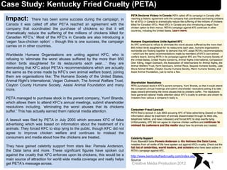 Impact: There has been some success during the campaign, in
Canada it was called off after PETA reached an agreement with the
company that coordinated the purchase of chickens so that it will
‘dramatically reduce the suffering of the millions of chickens killed for
Canadian KFC’s.’ Most of the KFC’s in Canada are also introducing a
‘vegan faux-chicken option’ – though this is one success, the campaign
carries on in other countries.
Worldwide Humane Organisations are uniting against KFC, who is
refusing to ‘eliminate the worst abuses suffered by the more than 850
million birds slaughtered for its restaurants each year…’ they are
demanding that KFC adopt PETA’s recommendations which are actually
the same as the ones made by KFC’s own animal welfare board, joining
them are organisations like: The Humane Society of the United States,
Animal Right’s International, Vegan Outreach, The Animal Welfare Trust,
Clayton County Humane Society, Assisi Animal Foundation and many
more.
PETA managed to purchase stock in the parent company, Yum! Brands,
which allows them to attend KFC’s annual meetings, submit shareholder
resolutions including, ‘eliminating the worst abuses that its chickens
suffer.’ This has actually earned them national media attention.
A lawsuit was filed by PETA in July 2003 which accuses KFC of false
advertising which was based on information about the treatment of it’s
animals. They forced KFC to stop lying to the public, though KFC did not
agree to improve chicken welfare and continues to mislead the
consumers and media about how the chickens are treated.
They have gained celebrity support from stars like: Pamela Anderson,
the Dalai lama and more. These significant figures have spoken out
against the cruelty that KFC enforces upon its chickens, this would be a
main source of attraction for world wide media coverage and really helps
get PETA’s message across. 4Creative Media Production 2012
Case Study: Kentucky Fried Cruelty (PETA)
http://www.kentuckyfriedcruelty.com/index.asp
Source
 