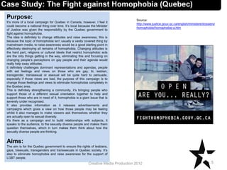 Case Study: The Fight against Homophobia (Quebec)
Purpose:
It’s more of a local campaign for Quebec in Canada, however, I feel it
could become a national thing over time. It’s local because the Minister
of Justice was given the responsibility by the Quebec government to
fight against homophobia.
The idea is definitely to change attitudes and raise awareness, this is
because the topic of homophobia isn’t usually a vastly covered thing by
mainstream media, to raise awareness would be a good starting point in
effectively destroying all remains of homophobia. Changing attitudes is
the hard part, religions or cultural ideals that restrict homophobic acts
are the only things getting in the way, eliminating this and focusing on
changing people’s perceptions on gay people and their agenda would
really help sway attitudes.
It definitely challenges dominant representations and agendas, people
with set feelings and views on those who are gay, bi, lesbian,
transgender, transsexual or asexual will be quite hard to persuade,
especially if those views are bad, the purpose of this campaign is to
change those feelings and views to eliminate homophobia completely in
the Quebec area.
This is definitely strengthening a community, it’s bringing people who
support those of a different sexual orientation together to help and
support those who are in need of it, homophobia is a giant issue that is
severely under recognised.
It also provides information as it releases advertisements and
campaigns which gives a view on how those people may be feeling
whilst it also manages to make viewers ask themselves whether they
are actually open to sexual diversity.
It’s there as a campaign and to build relationships with subjects, it
speaks to the audience, to the sexually diverse people and makes them
question themselves, which in turn makes them think about how the
sexually diverse people are thinking.
Aims:
The aim is for the Quebec government to ensure the rights of lesbians,
gays, bisexuals, transgenders and transsexuals in Quebec society. It’s
also to eliminate homophobia and raise awareness for the support of
LGBT people.
5Creative Media Production 2012
Source:
http://www.justice.gouv.qc.ca/english/ministere/dossiers/
homophobie/homophobie-a.htm
 