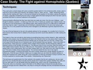 Techniques:
They used quite a simple design with quite a powerful question behind it, the ad features white, simple, clear to
read font on top of a black sort of banner, the question it asks is: ‘Open, are you… really?’ Sectioning off the
writing like that, starting with ‘Open’ on the top and followed by the question on the bottom catches the attention
of viewers, especially considering the font colour is bright against the black background which has been used to
symbolise that there is a serious undertone to the question.
Using punctuation effectively like they have done here can really set a tone, from the use of ellipses – even
though it’s already a question – it makes you think even more, it makes you question your original answer, not
only that but it can be perceived in a few different ways, when looking at this ad, it’s a little hard to understand
what they mean by ‘open’ it would take a bit of thinking to understand what it is the ad is truly trying to get
across here. It’s a very powerful tool that they have managed to use effectively to get this response from it’s
viewers.
The rest of the text featured on the ad is the website address for the campaign, it’s a smaller font in front of a
black banner which shows that it’s related to the previous text which would draw attention to it after reading the
question.
The image is of two men sat side by side looking at something they have a similar interest in, after reading the
question, some viewers may not understand and take to the internet to find out more about what it means, they
would then go through the experience that the website puts you through when you first visit, it doesn’t give
much away at first but gives you an interactive quiz, the first question asks your gender – there is the option to
be anonymous. It then gives you a question which multiple choice answers, the first introduces a little boy
drawing a picture of two females, the question is: This little guy loves his two mommies. Does this bother you?
The multiple choice includes: Not at all, a little and a lot. The questions continue with others, like: Lucy has
always been a kind, smiley person. But Lucy hasn’t always been Lucy. She used to be Luke. Does this bother
you? The same multiple choice answers appear. The scenario betwixt the two men in the original
advertisement appear, it mentions that these men have a similar interest and a similar lifestyle and asks if it
bothers you. Once the quiz is finished, it takes you to a page where you can share the website address on
places like Facebook and Twitter along with a short explanation of what the campaign is trying to achieve, this
is further explained on another page of the website: ‘Understanding’ and ‘Resources’.
This technique and questionnaire from their website is the question that the ad is asking you, are you open
about how you actually feel about sexually diverse people and it makes them question whether they really are,
this can open eyes or it can tell people what they already know, which is why the ‘Understanding’ and
‘Resources’ area is so important, it gives information on the different types of abuse that sexually diverse
people go through and how it effects them, why they’re running the campaign and why homophobia should be
stopped. 6
Case Study: The Fight against Homophobia (Quebec)
 