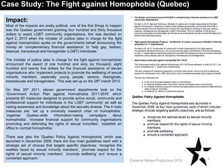 Impact:
Most of the impacts are pretty political, one of the first things to happen
was the Quebec government granting four hundred and thirty thousand
dollars to assist LGBT community organisations, this was decided on
April 2, 2013 when the minister of Justice (also in charge for the fight
against homophobia) spoke on the governments behalf announcing the
money as ‘complementary financial assistance’ to ‘help gay, lesbian,
bisexual, transsexual and transgender (LGBT) individuals.’
The minister of justice (also in charge for the fight against homophobia)
announced the award of one hundred and sixty six thousand, eight
hundred and twenty five dollars for the financial assistance of eleven
organisations who ‘implement projects to promote the wellbeing of sexual
minority members, especially young people, seniors, Aboriginals,
transsexuals and transgenders.’ This was set up on the 28th march 2013.
On May 20th 2011, eleven government departments took on the
‘Government Action Plan against Homophobia 2011-2016’ which
presents 60 measures designed to provide active social, community and
professional support for individuals in the LGBT community’ as well as
raising awareness and knowledge about the sexually diverse. The 4 main
measures are: ‘set up a university research chair on homophobia’,
‘organise Quebec-wide information-raising campaigns about
homophobia’, ‘increase financial support for community organisations
promoting and defending the rights of sexual minorities’, ‘establish an
office to combat homophobia.’
There was also the ‘Quebec Policy Against Homophobia’ which was
launched in December 2009, there are four main guidelines each with a
strategic set of choices that targets specific objectives: ‘recognise the
realities faced by sexual minority members’, ‘promote respect for the
rights of sexual minority members’, ‘promote wellbeing’ and ‘ensure a
concerted approach.’ 7Creative Media Production 2012
Case Study: The Fight against Homophobia (Quebec)
 