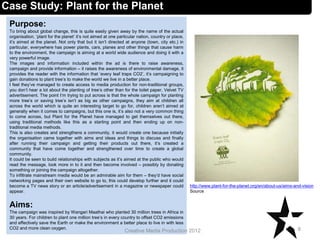 Case Study: Plant for the Planet
Purpose:
To bring about global change, this is quite easily given away by the name of the actual
organisation, ‘plant for the planet’ it’s not aimed at one particular nation, country or place,
it’s aimed at the planet. Not only that but it isn’t directed at anyone (town, city etc.) in
particular, everywhere has power plants, cars, planes and other things that cause harm
to the environment, the campaign is aiming at a world wide audience and doing it with a
very powerful image.
The images and information included within the ad is there to raise awareness,
campaign and provide information – it raises the awareness of environmental damage, it
provides the reader with the information that ‘every leaf traps CO2’, it’s campaigning to
gain donations to plant tree’s to make the world we live in a better place.
I feel they’ve managed to create access to media production for non-traditional groups,
you don’t hear a lot about the planting of tree’s other than for the toilet paper, Velvet TV
advertisement. The point I’m trying to put across is that the whole campaign for planting
more tree’s or saving tree’s isn’t as big as other campaigns, they aim at children all
across the world which is quite an interesting target to go for, children aren’t aimed at
generally when it comes to campaigns, but this one is, it’s also not a very common thing
to come across, but Plant for the Planet have managed to get themselves out there,
using traditional methods like this as a starting point and then ending up on non-
traditional media methods.
This is also creates and strengthens a community, it would create one because initially
the organisation came together with aims and ideas and things to discuss and finally
after running their campaign and getting their products out there, it’s created a
community that have come together and strengthened over time to create a global
community.
It could be seen to build relationships with subjects as it’s aimed at the public who would
read the message, look more in to it and then become involved – possibly by donating
something or joining the campaign altogether.
To infiltrate mainstream media would be an admirable aim for them – they’d have social
networking pages and their own website to go to, this could develop further and it could
become a TV news story or an article/advertisement in a magazine or newspaper could
appear.
Aims:
The campaign was inspired by Wangari Maathai who planted 30 million trees in Africa in
30 years. For children to plant one million tree’s in every country to offset CO2 emissions
and effectively save the Earth or make the environment a better place to live in with less
CO2 and more clean oxygen. 8Creative Media Production 2012
http://www.plant-for-the-planet.org/en/about-us/aims-and-vision
Source
 