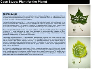 Techniques:
There is a very small amount of text on each advertisement, it features the logo of the organisation, Plant for
the Planet along with the information, ‘Every leaf traps CO2’ and underneath that, a link to their website where
the viewer can make a donation, as the ad suggests.
The logo by itself is pretty powerful, it’s a tree made up of what looks like 3 people with their hands in the air
standing beside each other to form the branches, whilst the title, ‘Plant for the planet’ is in bold, white letters
with a green outline on top of it. All of the text included on the advertisement is in a light green, this is to match
the issue at hand which is dealing with the environment, which naturally is associated with this colour.
The overall style of the advertisement is very simple and basic, which shows that it’s quite blunt and straight to
the point, but it’s still as effective as an advert that is jam packed full of information and images to go with it.
The background is white or slightly yellowed paper with the main focus of the image in the middle and the logo
and the rest of the writing in the bottom, Left hand corner.
The image is also very simple, but it’s very clever and really manages to get the point across. They use a leaf,
or a few different leaves placing them in the centre of the photograph, these leaves have been disfigured to
look like cut outs – this includes, a factory producing a lot of smoke as shown in the first example of the ad,
another is the aeroplane that looks like it’s about to land or it’s just taken off with a lot of smoke behind it and
the last one is a variety of different cars, buses, vans etc. going round in a spiral, the cars getting smaller the
further in to the spiral you go.
All of these are making a very clear point, they’re showing that a single leaf traps CO2 and it can really damage
them, this is quite effective for this kind of campaign because whilst being very aesthetically pleasing and very
clever, it draws attention and makes the viewers question, which leads to them going to the website, which
could indeed lead them to joining the campaign or donating so that more tree’s can be planted worldwide. The
overall design is so simple because it’s a very simple point to get across.
9
Case Study: Plant for the Planet
 