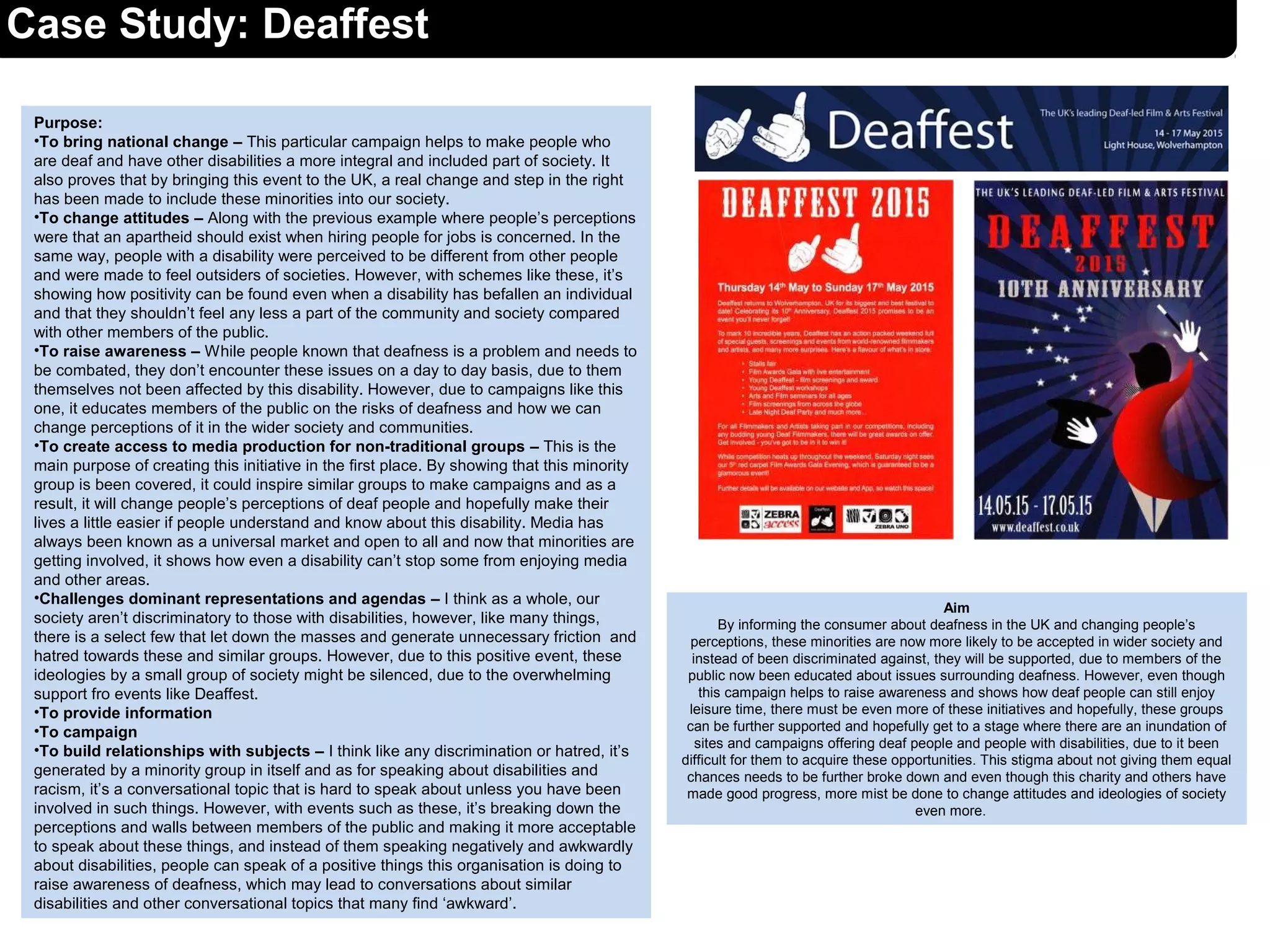 Case Study: Deaffest
Purpose:
•To bring national change – This particular campaign helps to make people who
are deaf and have other disabilities a more integral and included part of society. It
also proves that by bringing this event to the UK, a real change and step in the right
has been made to include these minorities into our society.
•To change attitudes – Along with the previous example where people’s perceptions
were that an apartheid should exist when hiring people for jobs is concerned. In the
same way, people with a disability were perceived to be different from other people
and were made to feel outsiders of societies. However, with schemes like these, it’s
showing how positivity can be found even when a disability has befallen an individual
and that they shouldn’t feel any less a part of the community and society compared
with other members of the public.
•To raise awareness – While people known that deafness is a problem and needs to
be combated, they don’t encounter these issues on a day to day basis, due to them
themselves not been affected by this disability. However, due to campaigns like this
one, it educates members of the public on the risks of deafness and how we can
change perceptions of it in the wider society and communities.
•To create access to media production for non-traditional groups – This is the
main purpose of creating this initiative in the first place. By showing that this minority
group is been covered, it could inspire similar groups to make campaigns and as a
result, it will change people’s perceptions of deaf people and hopefully make their
lives a little easier if people understand and know about this disability. Media has
always been known as a universal market and open to all and now that minorities are
getting involved, it shows how even a disability can’t stop some from enjoying media
and other areas.
•Challenges dominant representations and agendas – I think as a whole, our
society aren’t discriminatory to those with disabilities, however, like many things,
there is a select few that let down the masses and generate unnecessary friction and
hatred towards these and similar groups. However, due to this positive event, these
ideologies by a small group of society might be silenced, due to the overwhelming
support fro events like Deaffest.
•To provide information
•To campaign
•To build relationships with subjects – I think like any discrimination or hatred, it’s
generated by a minority group in itself and as for speaking about disabilities and
racism, it’s a conversational topic that is hard to speak about unless you have been
involved in such things. However, with events such as these, it’s breaking down the
perceptions and walls between members of the public and making it more acceptable
to speak about these things, and instead of them speaking negatively and awkwardly
about disabilities, people can speak of a positive things this organisation is doing to
raise awareness of deafness, which may lead to conversations about similar
disabilities and other conversational topics that many find ‘awkward’.
Aim
By informing the consumer about deafness in the UK and changing people’s
perceptions, these minorities are now more likely to be accepted in wider society and
instead of been discriminated against, they will be supported, due to members of the
public now been educated about issues surrounding deafness. However, even though
this campaign helps to raise awareness and shows how deaf people can still enjoy
leisure time, there must be even more of these initiatives and hopefully, these groups
can be further supported and hopefully get to a stage where there are an inundation of
sites and campaigns offering deaf people and people with disabilities, due to it been
difficult for them to acquire these opportunities. This stigma about not giving them equal
chances needs to be further broke down and even though this charity and others have
made good progress, more mist be done to change attitudes and ideologies of society
even more.
 