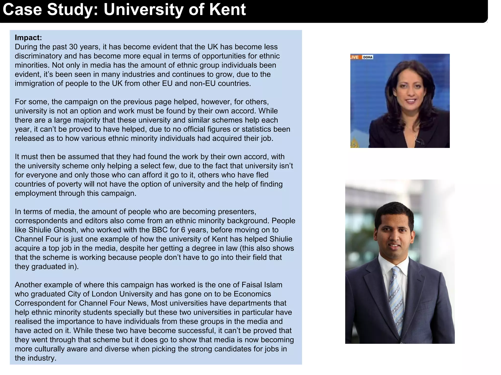 Impact:
During the past 30 years, it has become evident that the UK has become less
discriminatory and has become more equal in terms of opportunities for ethnic
minorities. Not only in media has the amount of ethnic group individuals been
evident, it’s been seen in many industries and continues to grow, due to the
immigration of people to the UK from other EU and non-EU countries.
For some, the campaign on the previous page helped, however, for others,
university is not an option and work must be found by their own accord. While
there are a large majority that these university and similar schemes help each
year, it can’t be proved to have helped, due to no official figures or statistics been
released as to how various ethnic minority individuals had acquired their job.
It must then be assumed that they had found the work by their own accord, with
the university scheme only helping a select few, due to the fact that university isn’t
for everyone and only those who can afford it go to it, others who have fled
countries of poverty will not have the option of university and the help of finding
employment through this campaign.
In terms of media, the amount of people who are becoming presenters,
correspondents and editors also come from an ethnic minority background. People
like Shiulie Ghosh, who worked with the BBC for 6 years, before moving on to
Channel Four is just one example of how the university of Kent has helped Shiulie
acquire a top job in the media, despite her getting a degree in law (this also shows
that the scheme is working because people don’t have to go into their field that
they graduated in).
Another example of where this campaign has worked is the one of Faisal Islam
who graduated City of London University and has gone on to be Economics
Correspondent for Channel Four News, Most universities have departments that
help ethnic minority students specially but these two universities in particular have
realised the importance to have individuals from these groups in the media and
have acted on it. While these two have become successful, it can’t be proved that
they went through that scheme but it does go to show that media is now becoming
more culturally aware and diverse when picking the strong candidates for jobs in
the industry.
Case Study: University of Kent
 