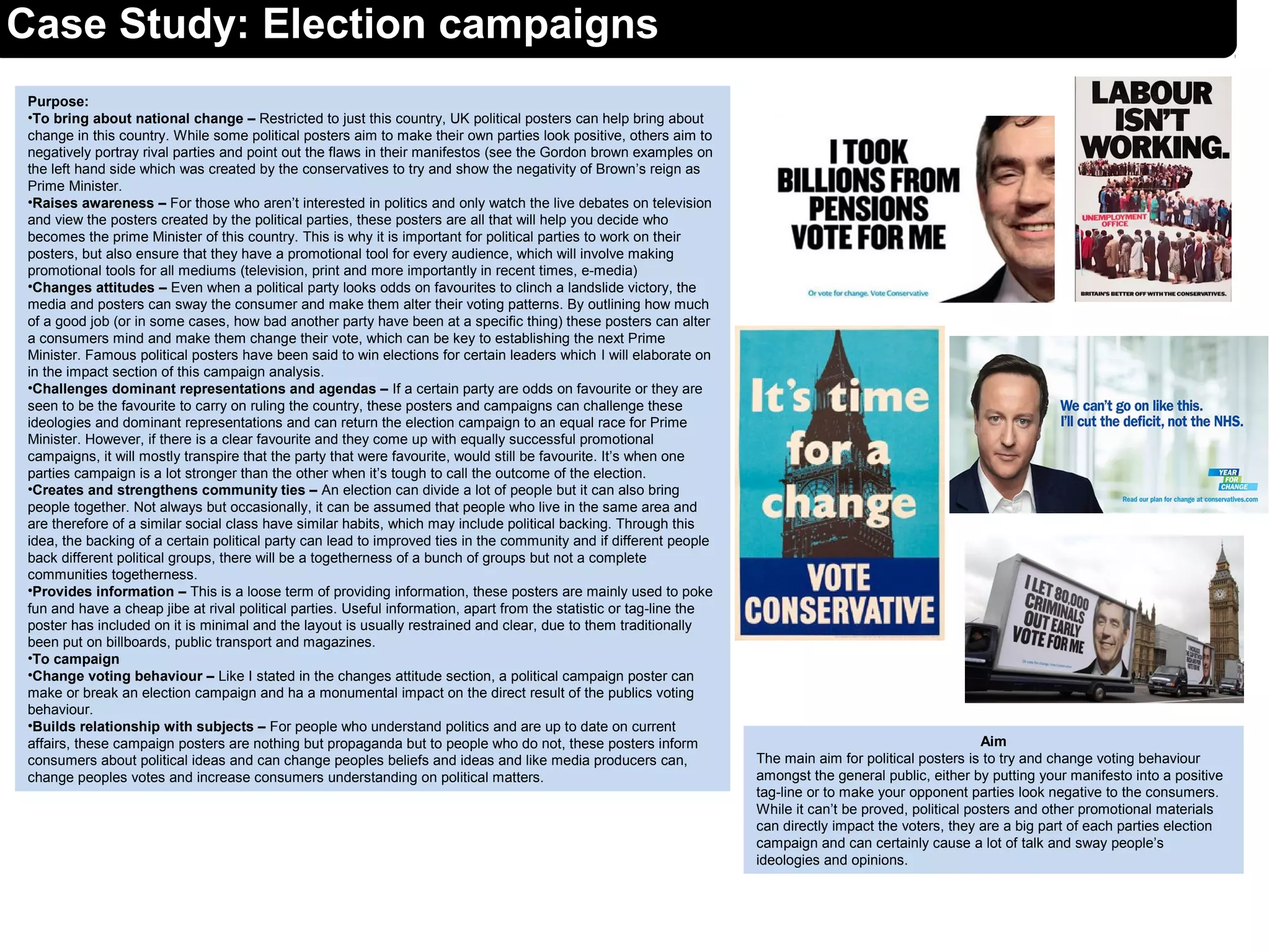 Case Study: Election campaigns
Purpose:
•To bring about national change – Restricted to just this country, UK political posters can help bring about
change in this country. While some political posters aim to make their own parties look positive, others aim to
negatively portray rival parties and point out the flaws in their manifestos (see the Gordon brown examples on
the left hand side which was created by the conservatives to try and show the negativity of Brown’s reign as
Prime Minister.
•Raises awareness – For those who aren’t interested in politics and only watch the live debates on television
and view the posters created by the political parties, these posters are all that will help you decide who
becomes the prime Minister of this country. This is why it is important for political parties to work on their
posters, but also ensure that they have a promotional tool for every audience, which will involve making
promotional tools for all mediums (television, print and more importantly in recent times, e-media)
•Changes attitudes – Even when a political party looks odds on favourites to clinch a landslide victory, the
media and posters can sway the consumer and make them alter their voting patterns. By outlining how much
of a good job (or in some cases, how bad another party have been at a specific thing) these posters can alter
a consumers mind and make them change their vote, which can be key to establishing the next Prime
Minister. Famous political posters have been said to win elections for certain leaders which I will elaborate on
in the impact section of this campaign analysis.
•Challenges dominant representations and agendas – If a certain party are odds on favourite or they are
seen to be the favourite to carry on ruling the country, these posters and campaigns can challenge these
ideologies and dominant representations and can return the election campaign to an equal race for Prime
Minister. However, if there is a clear favourite and they come up with equally successful promotional
campaigns, it will mostly transpire that the party that were favourite, would still be favourite. It’s when one
parties campaign is a lot stronger than the other when it’s tough to call the outcome of the election.
•Creates and strengthens community ties – An election can divide a lot of people but it can also bring
people together. Not always but occasionally, it can be assumed that people who live in the same area and
are therefore of a similar social class have similar habits, which may include political backing. Through this
idea, the backing of a certain political party can lead to improved ties in the community and if different people
back different political groups, there will be a togetherness of a bunch of groups but not a complete
communities togetherness.
•Provides information – This is a loose term of providing information, these posters are mainly used to poke
fun and have a cheap jibe at rival political parties. Useful information, apart from the statistic or tag-line the
poster has included on it is minimal and the layout is usually restrained and clear, due to them traditionally
been put on billboards, public transport and magazines.
•To campaign
•Change voting behaviour – Like I stated in the changes attitude section, a political campaign poster can
make or break an election campaign and ha a monumental impact on the direct result of the publics voting
behaviour.
•Builds relationship with subjects – For people who understand politics and are up to date on current
affairs, these campaign posters are nothing but propaganda but to people who do not, these posters inform
consumers about political ideas and can change peoples beliefs and ideas and like media producers can,
change peoples votes and increase consumers understanding on political matters.
Aim
The main aim for political posters is to try and change voting behaviour
amongst the general public, either by putting your manifesto into a positive
tag-line or to make your opponent parties look negative to the consumers.
While it can’t be proved, political posters and other promotional materials
can directly impact the voters, they are a big part of each parties election
campaign and can certainly cause a lot of talk and sway people’s
ideologies and opinions.
 